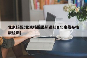 北京核酸(北京核酸最新通知)(北京发布核酸检测)