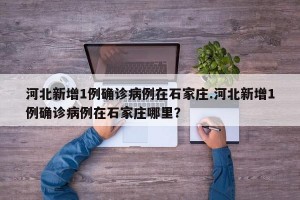 河北新增1例确诊病例在石家庄.河北新增1例确诊病例在石家庄哪里？