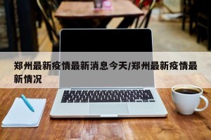 郑州最新疫情最新消息今天/郑州最新疫情最新情况