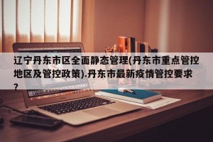 辽宁丹东市区全面静态管理(丹东市重点管控地区及管控政策).丹东市最新疫情管控要求？