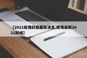 【2021疫情封路最新消息,疫情最新2021封城】