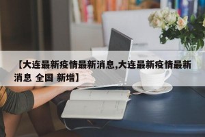 【大连最新疫情最新消息,大连最新疫情最新消息 全国 新增】