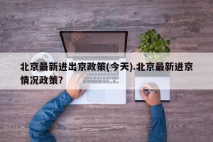 北京最新进出京政策(今天).北京最新进京情况政策？