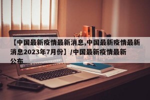 【中国最新疫情最新消息,中国最新疫情最新消息2023年7月份】/中国最新疫情最新公布