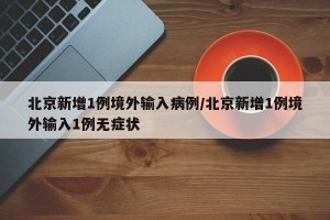 北京新增1例境外输入病例/北京新增1例境外输入1例无症状