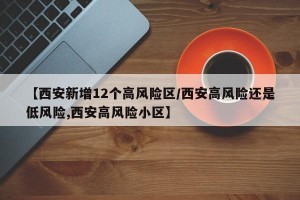【西安新增12个高风险区/西安高风险还是低风险,西安高风险小区】