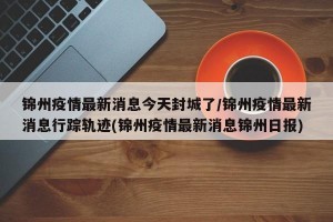 锦州疫情最新消息今天封城了/锦州疫情最新消息行踪轨迹(锦州疫情最新消息锦州日报)