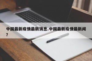 中国最新疫情最新消息.中国最新疫情最新闻？
