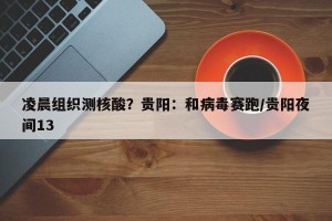 凌晨组织测核酸？贵阳：和病毒赛跑/贵阳夜间13