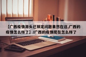 【广西疫情源头已锁定问题果然在这,广西的疫情怎么样了】/广西的疫情现在怎么样了