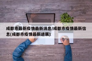成都市最新疫情最新消息/成都市疫情最新信息(成都市疫情最新进展)