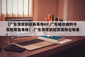 【广东发现新冠新毒株KP,广东确诊病例中发现突变毒株】.广东发现新冠突变株在哪里？