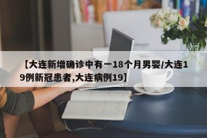 【大连新增确诊中有一18个月男婴/大连19例新冠患者,大连病例19】