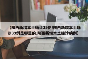 【陕西新增本土确诊39例/陕西新增本土确诊39例是哪里的,陕西新增本土确诊病例】