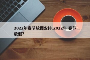 2022年春节放假安排.2022年 春节放假？
