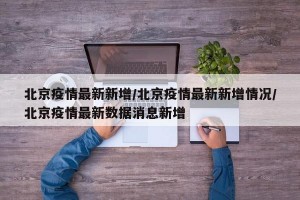 北京疫情最新新增/北京疫情最新新增情况/北京疫情最新数据消息新增