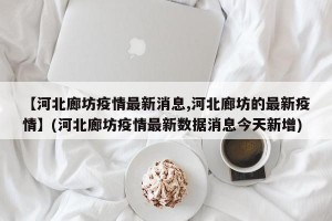 【河北廊坊疫情最新消息,河北廊坊的最新疫情】(河北廊坊疫情最新数据消息今天新增)