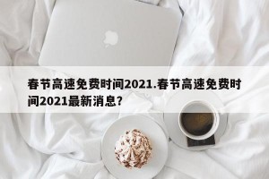 春节高速免费时间2021.春节高速免费时间2021最新消息？