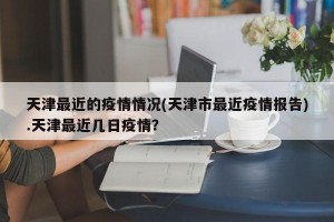 天津最近的疫情情况(天津市最近疫情报告).天津最近几日疫情？