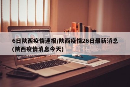 6日陕西疫情速报/陕西疫情26日最新消息(陕西疫情消息今天)