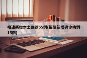 福建新增本土确诊55例(福建新增确诊病例15例)