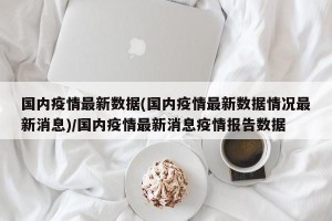 国内疫情最新数据(国内疫情最新数据情况最新消息)/国内疫情最新消息疫情报告数据