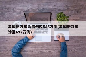 美国新冠确诊病例超585万例(美国新冠确诊近697万例)
