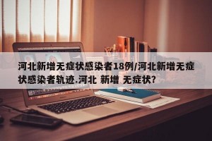 河北新增无症状感染者18例/河北新增无症状感染者轨迹.河北 新增 无症状？