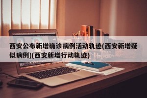 西安公布新增确诊病例活动轨迹(西安新增疑似病例)(西安新增行动轨迹)