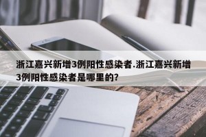 浙江嘉兴新增3例阳性感染者.浙江嘉兴新增3例阳性感染者是哪里的？