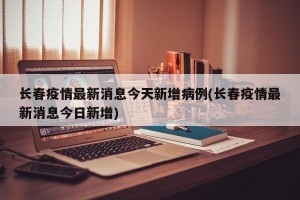 长春疫情最新消息今天新增病例(长春疫情最新消息今日新增)