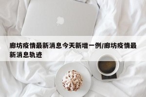 廊坊疫情最新消息今天新增一例/廊坊疫情最新消息轨迹