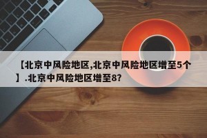 【北京中风险地区,北京中风险地区增至5个】.北京中风险地区增至8？