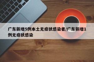 广东新增5例本土无症状感染者/广东新增1例无症状感染