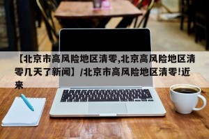 【北京市高风险地区清零,北京高风险地区清零几天了新闻】/北京市高风险地区清零!近来