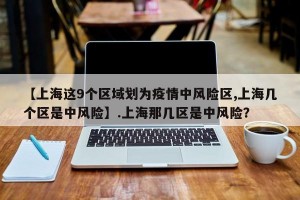 【上海这9个区域划为疫情中风险区,上海几个区是中风险】.上海那几区是中风险？