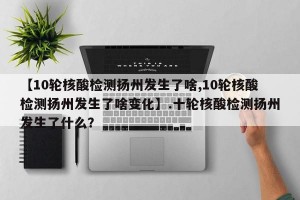 【10轮核酸检测扬州发生了啥,10轮核酸检测扬州发生了啥变化】.十轮核酸检测扬州发生了什么？