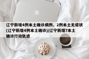辽宁新增4例本土确诊病例、2例本土无症状(辽宁新增4例本土确诊)/辽宁新增7本土确诊行动轨迹