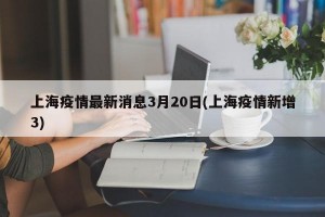 上海疫情最新消息3月20日(上海疫情新增3)