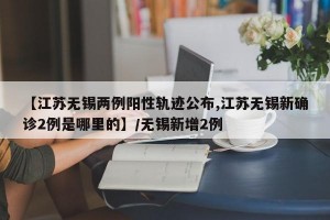 【江苏无锡两例阳性轨迹公布,江苏无锡新确诊2例是哪里的】/无锡新增2例