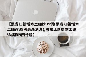 【黑龙江新增本土确诊35例(黑龙江新增本土确诊35例最新消息),黑龙江新增本土确诊病例5例行程】