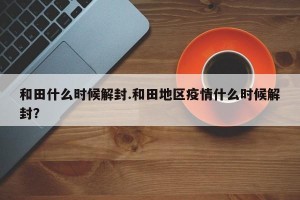 和田什么时候解封.和田地区疫情什么时候解封？