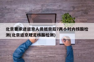 北京要求进返京人员抵京后7两小时内核酸检测(北京返京规定核酸检测)