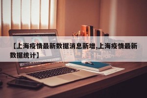 【上海疫情最新数据消息新增,上海疫情最新数据统计】