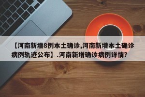 【河南新增8例本土确诊,河南新增本土确诊病例轨迹公布】.河南新增确诊病例详情？