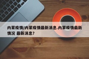 内蒙疫情/内蒙疫情最新消息.内蒙疫情最新情况 最新消息？