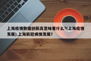 上海疫情数据创新高意味着什么?(上海疫情发展).上海新冠病情发展？