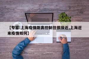 【专家:上海疫情距离控制住很接近,上海近来疫情如何】