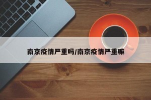 南京疫情严重吗/南京疫情严重嘛
