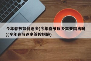 今年春节如何返乡(今年春节反乡需要隔离吗)(今年春节返乡管控措施)